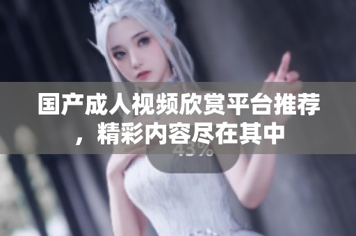 国产成人视频欣赏平台推荐，精彩内容尽在其中