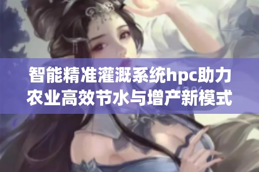 智能精准灌溉系统hpc助力农业高效节水与增产新模式