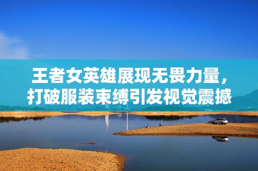 王者女英雄展现无畏力量，打破服装束缚引发视觉震撼