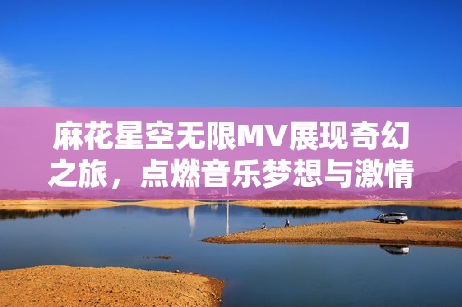 麻花星空无限MV展现奇幻之旅，点燃音乐梦想与激情