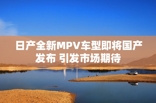 日产全新MPV车型即将国产发布 引发市场期待