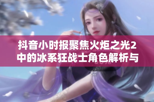 抖音小时报聚焦火炬之光2中的冰系狂战士角色解析与玩法介绍