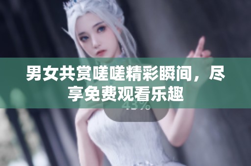 男女共赏嗟嗟精彩瞬间，尽享免费观看乐趣