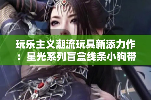 玩乐主义潮流玩具新添力作：星光系列盲盒线条小狗带来无限乐趣