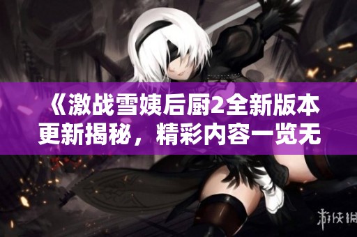 《激战雪姨后厨2全新版本更新揭秘，精彩内容一览无余》
