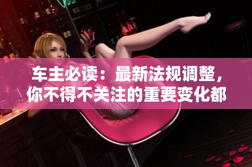 车主必读：最新法规调整，你不得不关注的重要变化都在这里！