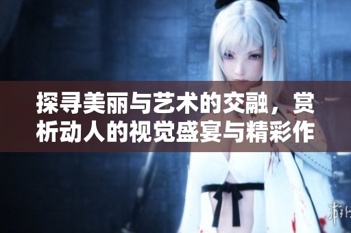 探寻美丽与艺术的交融，赏析动人的视觉盛宴与精彩作品