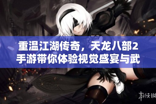 重温江湖传奇，天龙八部2手游带你体验视觉盛宴与武侠激战