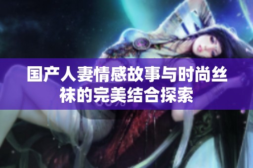 国产人妻情感故事与时尚丝袜的完美结合探索