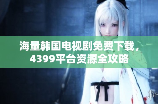 海量韩国电视剧免费下载，4399平台资源全攻略