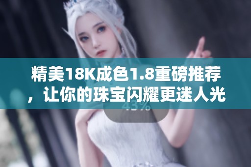 精美18K成色1.8重磅推荐，让你的珠宝闪耀更迷人光彩