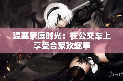 温馨家庭时光：在公交车上享受合家欢趣事