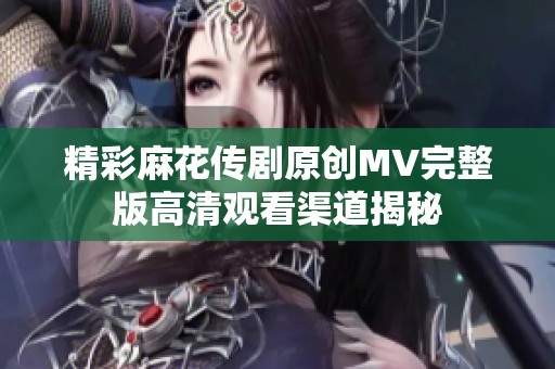 精彩麻花传剧原创MV完整版高清观看渠道揭秘