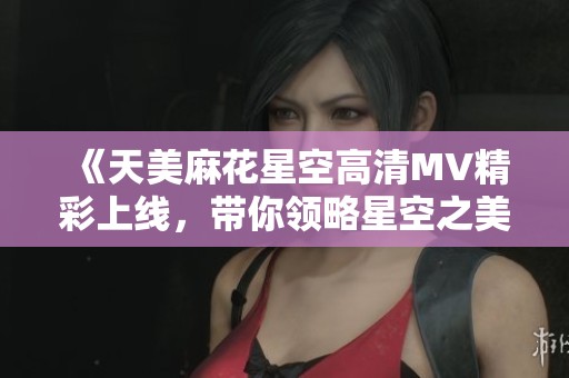 《天美麻花星空高清MV精彩上线，带你领略星空之美与艺术魅力》