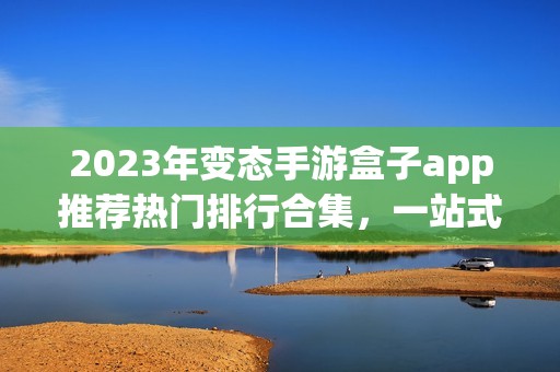 2023年变态手游盒子app推荐热门排行合集，一站式体验精彩游戏