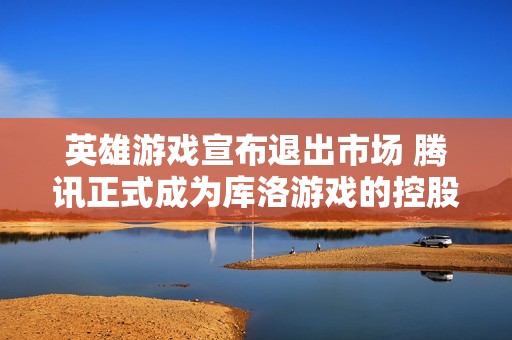 英雄游戏宣布退出市场 腾讯正式成为库洛游戏的控股股东
