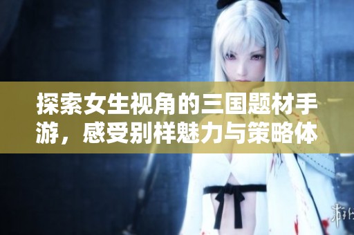 探索女生视角的三国题材手游，感受别样魅力与策略体验