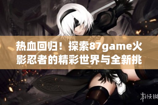热血回归！探索87game火影忍者的精彩世界与全新挑战