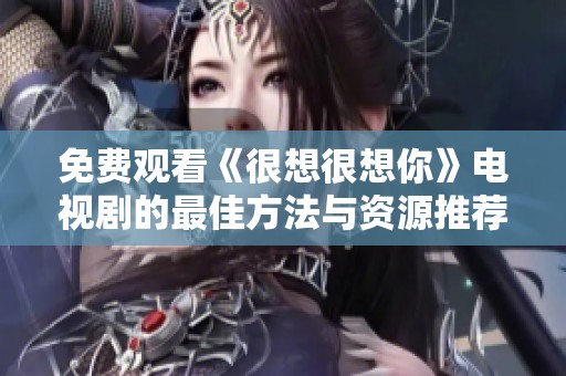 免费观看《很想很想你》电视剧的最佳方法与资源推荐
