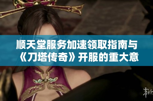 顺天堂服务加速领取指南与《刀塔传奇》开服的重大意义解析