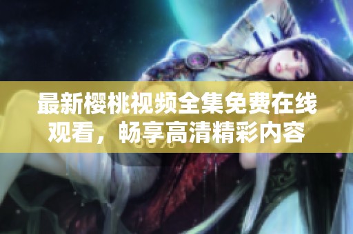 最新樱桃视频全集免费在线观看，畅享高清精彩内容