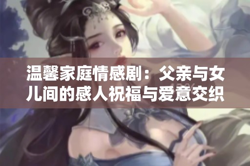 温馨家庭情感剧：父亲与女儿间的感人祝福与爱意交织
