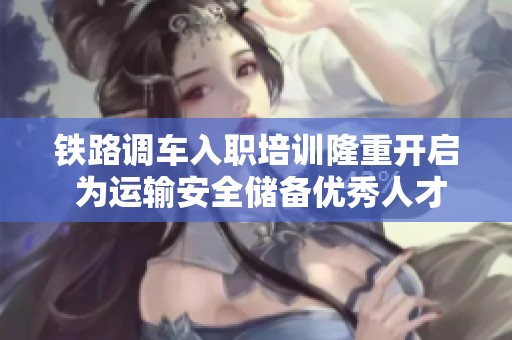 铁路调车入职培训隆重开启 为运输安全储备优秀人才
