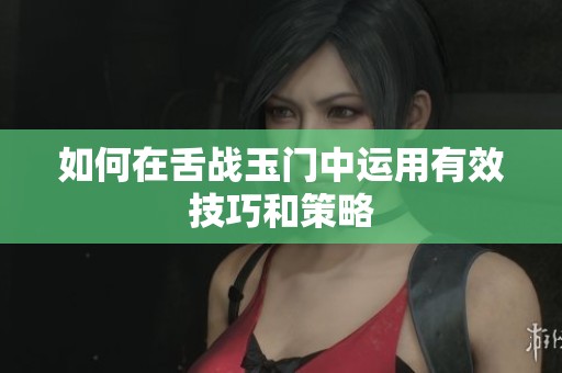 如何在舌战玉门中运用有效技巧和策略