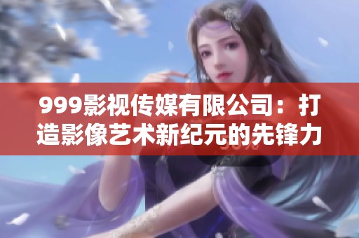 999影视传媒有限公司：打造影像艺术新纪元的先锋力量