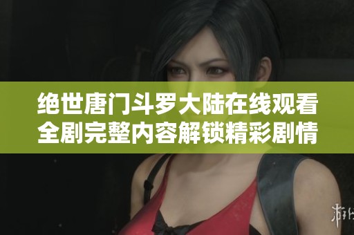 绝世唐门斗罗大陆在线观看全剧完整内容解锁精彩剧情体验