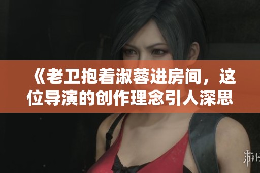 《老卫抱着淑蓉进房间，这位导演的创作理念引人深思》
