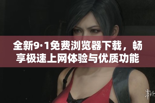 全新9·1免费浏览器下载，畅享极速上网体验与优质功能