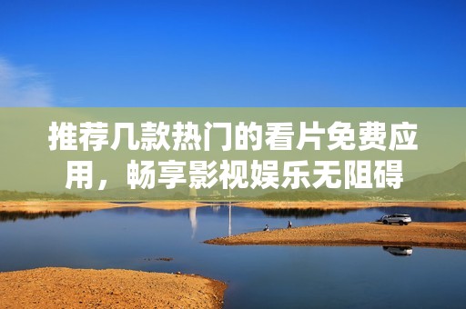 推荐几款热门的看片免费应用，畅享影视娱乐无阻碍