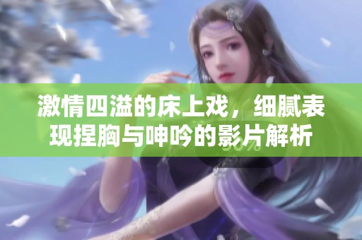 激情四溢的床上戏，细腻表现捏胸与呻吟的影片解析