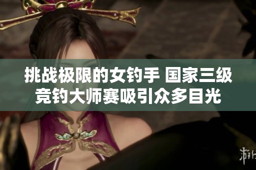 挑战极限的女钓手 国家三级竞钓大师赛吸引众多目光