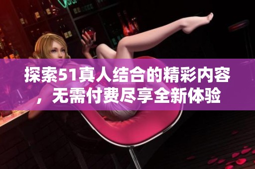 探索51真人结合的精彩内容，无需付费尽享全新体验