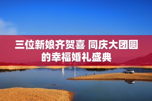 三位新娘齐贺喜 同庆大团圆的幸福婚礼盛典