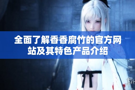 全面了解香香腐竹的官方网站及其特色产品介绍