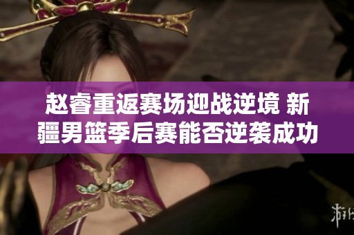 赵睿重返赛场迎战逆境 新疆男篮季后赛能否逆袭成功