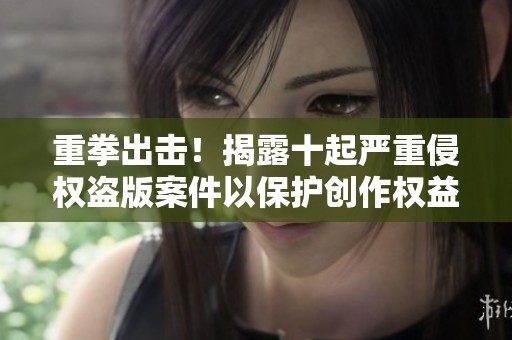重拳出击！揭露十起严重侵权盗版案件以保护创作权益