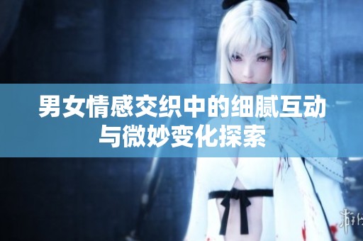 男女情感交织中的细腻互动与微妙变化探索