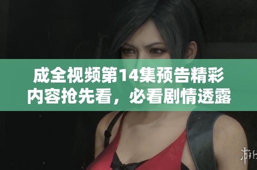 成全视频第14集预告精彩内容抢先看，必看剧情透露