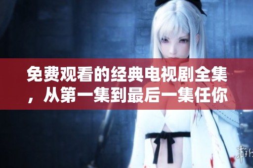 免费观看的经典电视剧全集，从第一集到最后一集任你畅享