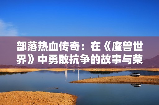 部落热血传奇：在《魔兽世界》中勇敢抗争的故事与荣耀