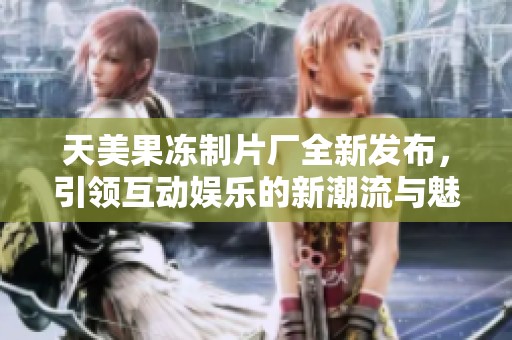 天美果冻制片厂全新发布，引领互动娱乐的新潮流与魅力