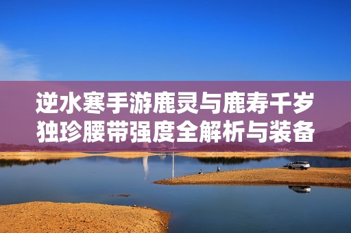 逆水寒手游鹿灵与鹿寿千岁独珍腰带强度全解析与装备推荐