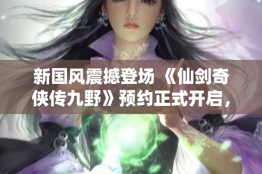 新国风震撼登场 《仙剑奇侠传九野》预约正式开启，奇幻仙侠世界探索无限可能