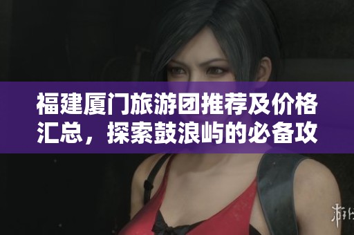 福建厦门旅游团推荐及价格汇总，探索鼓浪屿的必备攻略