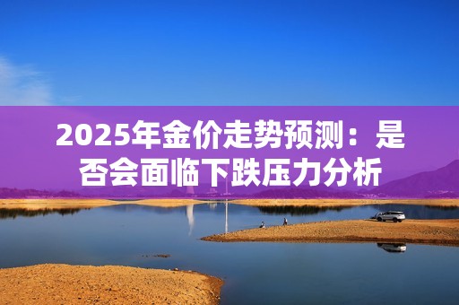 2025年金价走势预测：是否会面临下跌压力分析