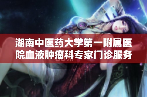 湖南中医药大学第一附属医院血液肿瘤科专家门诊服务精彩介绍